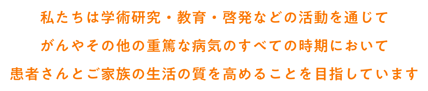 私たちは学術研究・教育・啓発などの活動を通じて がんやその他の重篤な病気のすべての時期において 患者さんとご家族の生活の質を高めることを目指しています